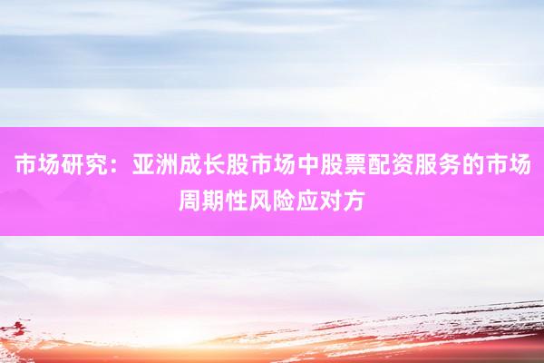 市场研究：亚洲成长股市场中股票配资服务的市场周期性风险应对方