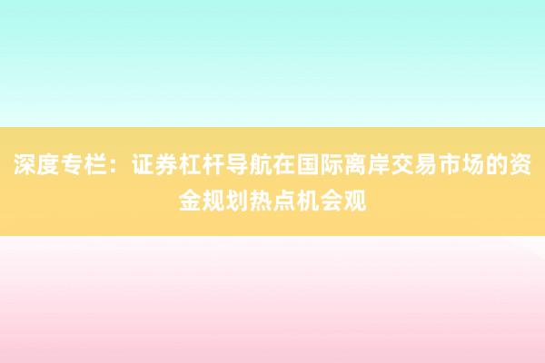 深度专栏:证券杠杆导航在国际离岸交易市场的资金规划热点机会观