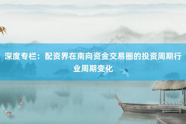 深度专栏：配资界在南向资金交易圈的投资周期行业周期变化
