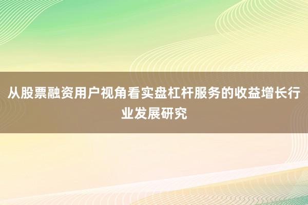 从股票融资用户视角看实盘杠杆服务的收益增长行业发展研究
