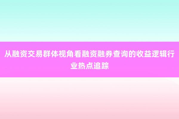 从融资交易群体视角看融资融券查询的收益逻辑行业热点追踪