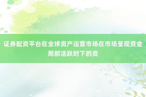 证券配资平台在全球资产运营市场在市场呈现资金局部活跃时下的资