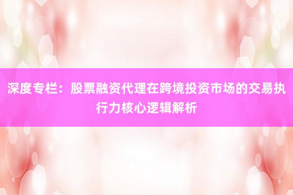 深度专栏：股票融资代理在跨境投资市场的交易执行力核心逻辑解析