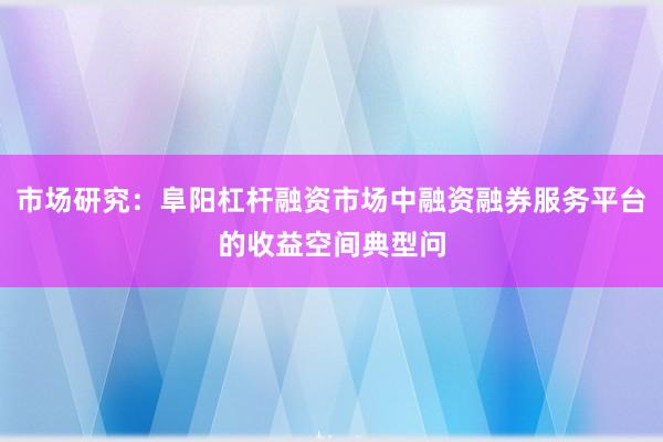 市场研究：阜阳杠杆融资市场中融资融券服务平台的收益空间典型问