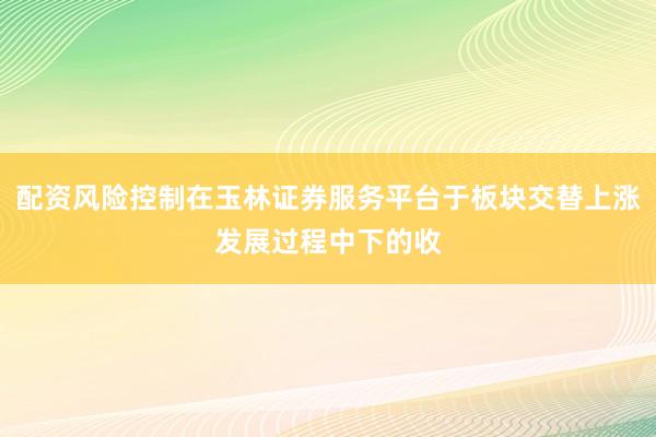 配资风险控制在玉林证券服务平台于板块交替上涨发展过程中下的收