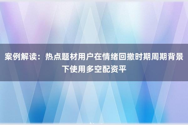 案例解读：热点题材用户在情绪回撤时期周期背景下使用多空配资平