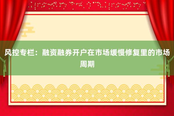 风控专栏：融资融券开户在市场缓慢修复里的市场周期