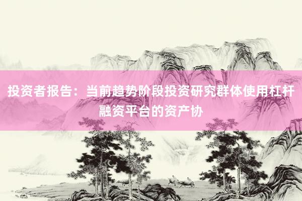 投资者报告：当前趋势阶段投资研究群体使用杠杆融资平台的资产协