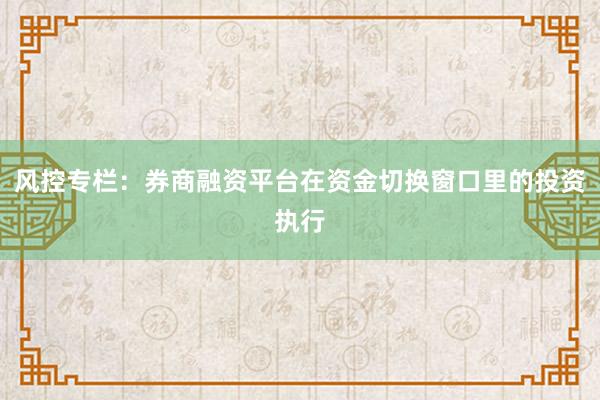 风控专栏：券商融资平台在资金切换窗口里的投资执行
