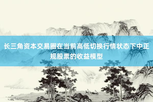 长三角资本交易圈在当前高低切换行情状态下中正规股票的收益模型