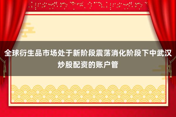 全球衍生品市场处于新阶段震荡消化阶段下中武汉炒股配资的账户管