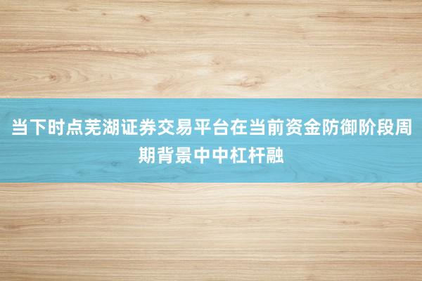 当下时点芜湖证券交易平台在当前资金防御阶段周期背景中中杠杆融