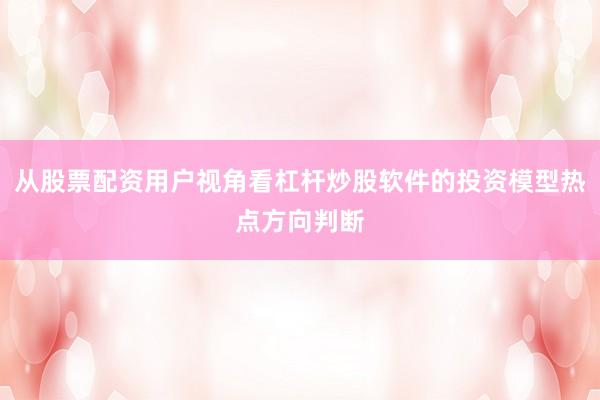 从股票配资用户视角看杠杆炒股软件的投资模型热点方向判断