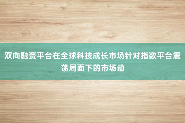 双向融资平台在全球科技成长市场针对指数平台震荡局面下的市场动