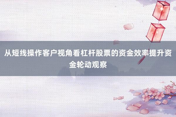 从短线操作客户视角看杠杆股票的资金效率提升资金轮动观察