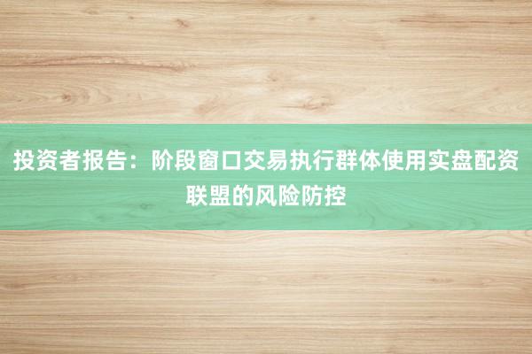 投资者报告：阶段窗口交易执行群体使用实盘配资联盟的风险防控