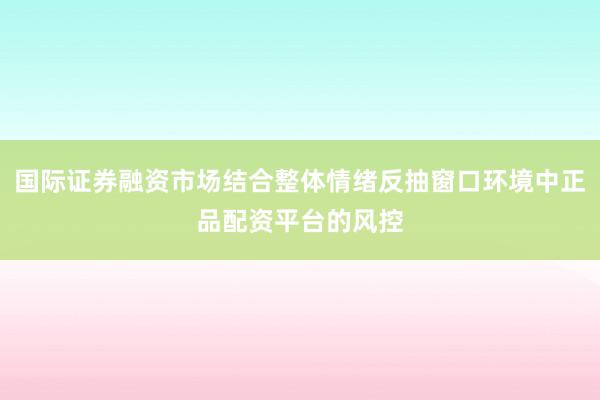 国际证券融资市场结合整体情绪反抽窗口环境中正品配资平台的风控