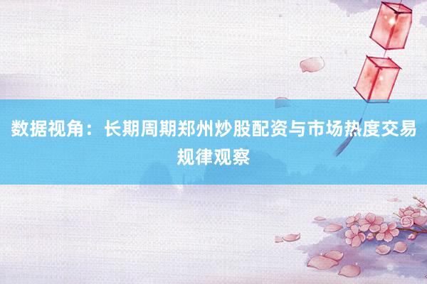 数据视角：长期周期郑州炒股配资与市场热度交易规律观察