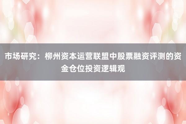 市场研究：柳州资本运营联盟中股票融资评测的资金仓位投资逻辑观