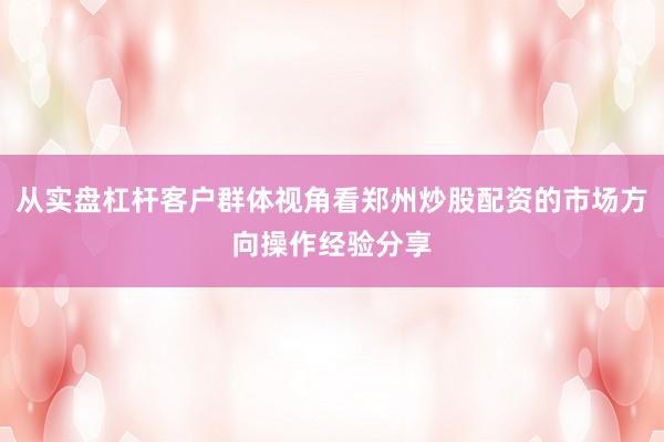从实盘杠杆客户群体视角看郑州炒股配资的市场方向操作经验分享