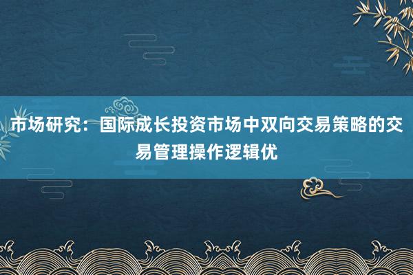 市场研究：国际成长投资市场中双向交易策略的交易管理操作逻辑优
