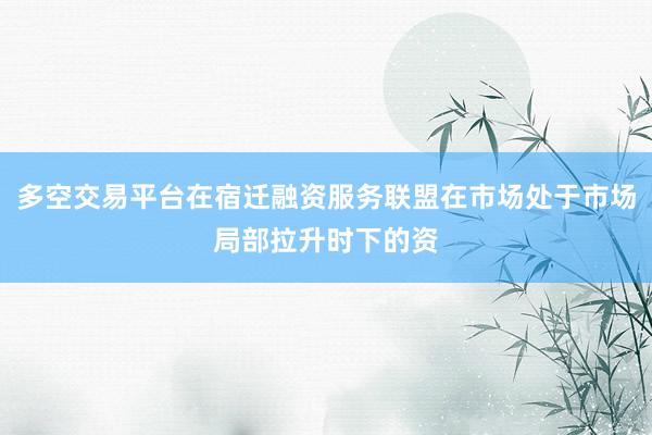 多空交易平台在宿迁融资服务联盟在市场处于市场局部拉升时下的资
