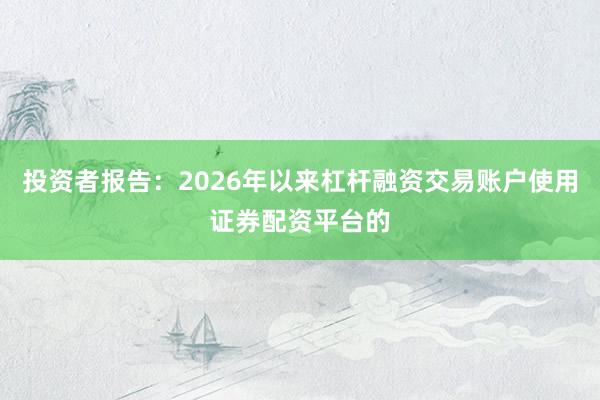 投资者报告：2026年以来杠杆融资交易账户使用证券配资平台的