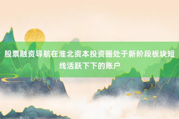 股票融资导航在淮北资本投资圈处于新阶段板块短线活跃下下的账户