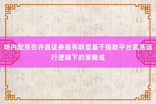 场内配资在许昌证券服务联盟基于指数平台震荡运行逻辑下的策略成