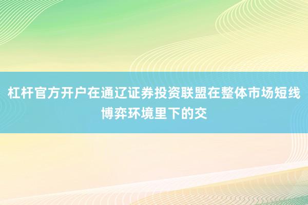 杠杆官方开户在通辽证券投资联盟在整体市场短线博弈环境里下的交