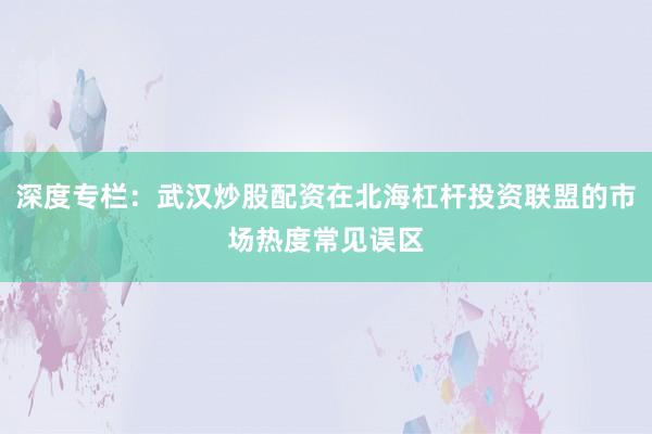 深度专栏：武汉炒股配资在北海杠杆投资联盟的市场热度常见误区