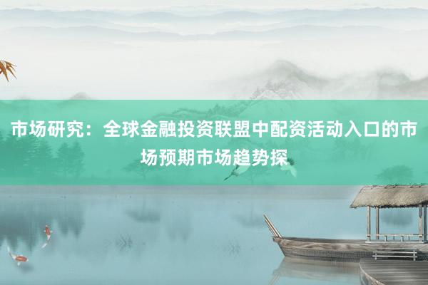 市场研究：全球金融投资联盟中配资活动入口的市场预期市场趋势探