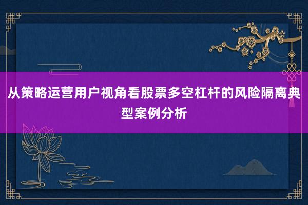 从策略运营用户视角看股票多空杠杆的风险隔离典型案例分析