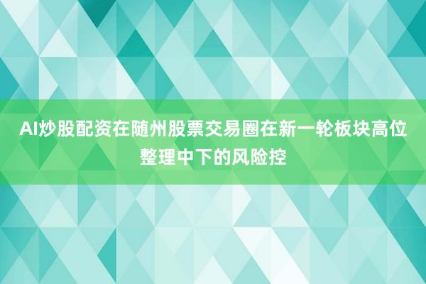 AI炒股配资在随州股票交易圈在新一轮板块高位整理中下的风险控