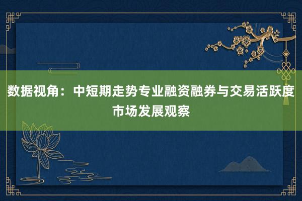 数据视角：中短期走势专业融资融券与交易活跃度市场发展观察