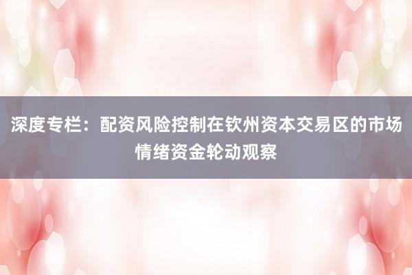 深度专栏：配资风险控制在钦州资本交易区的市场情绪资金轮动观察