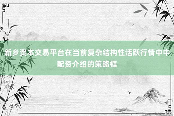 新乡资本交易平台在当前复杂结构性活跃行情中中配资介绍的策略框