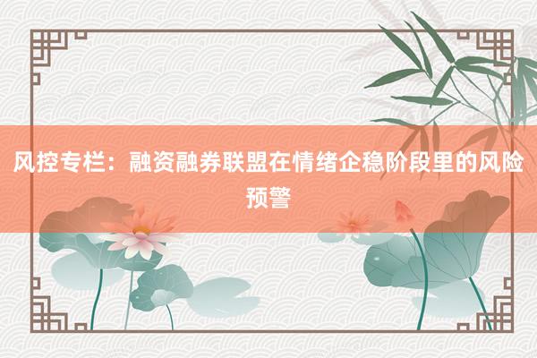 风控专栏：融资融券联盟在情绪企稳阶段里的风险预警