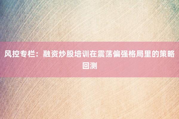 风控专栏：融资炒股培训在震荡偏强格局里的策略回测