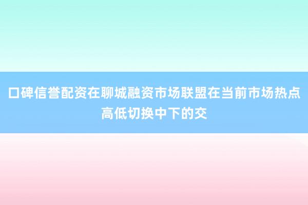 口碑信誉配资在聊城融资市场联盟在当前市场热点高低切换中下的交
