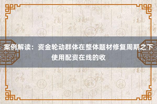 案例解读：资金轮动群体在整体题材修复周期之下使用配资在线的收