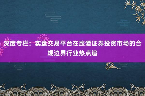 深度专栏：实盘交易平台在鹰潭证券投资市场的合规边界行业热点追