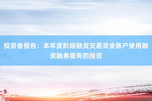 投资者报告：本年度阶段融资交易资金账户使用融资融券服务的投资
