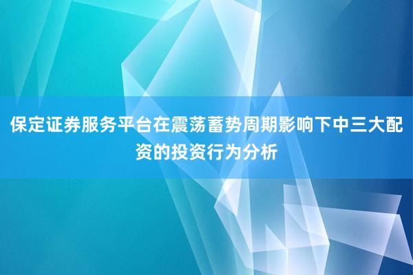 保定证券服务平台在震荡蓄势周期影响下中三大配资的投资行为分析