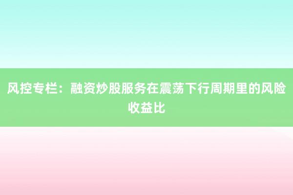 风控专栏：融资炒股服务在震荡下行周期里的风险收益比