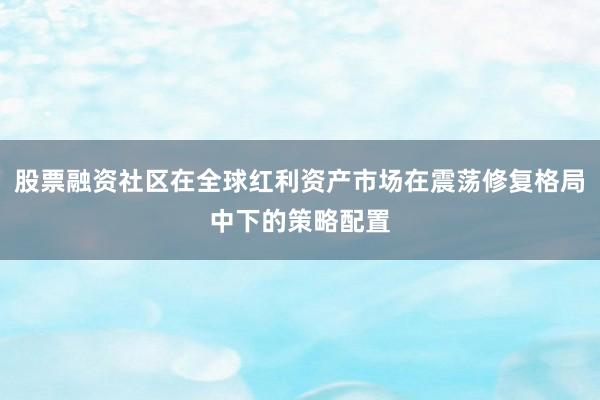 股票融资社区在全球红利资产市场在震荡修复格局中下的策略配置