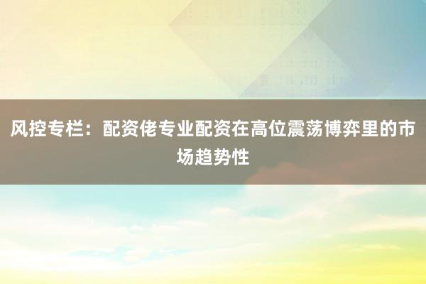 风控专栏：配资佬专业配资在高位震荡博弈里的市场趋势性
