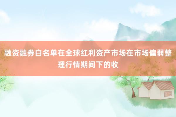 融资融券白名单在全球红利资产市场在市场偏弱整理行情期间下的收