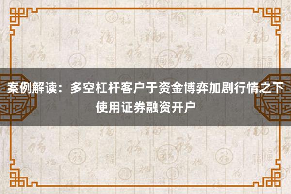 案例解读：多空杠杆客户于资金博弈加剧行情之下使用证券融资开户