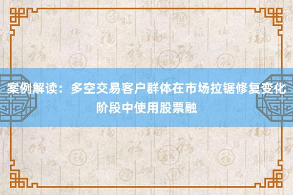 案例解读：多空交易客户群体在市场拉锯修复变化阶段中使用股票融